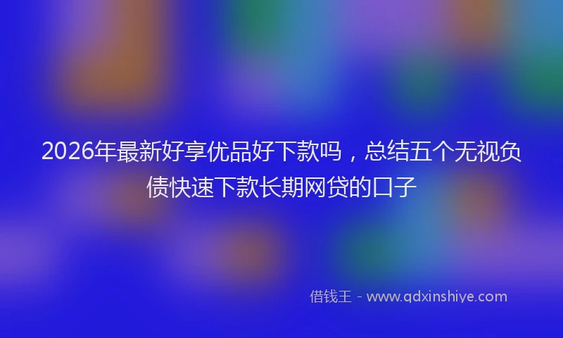 2026年最新好享优品好下款吗，总结五个无视负债快速下款长期网贷的口子