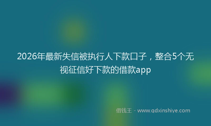 2026年最新失信被执行人下款口子，整合5个无视征信好下款的借款app