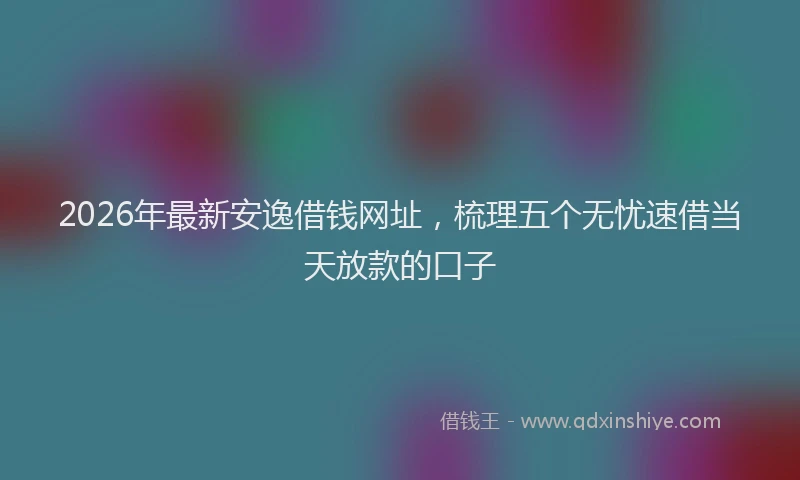 2026年最新安逸借钱网址，梳理五个无忧速借当天放款的口子