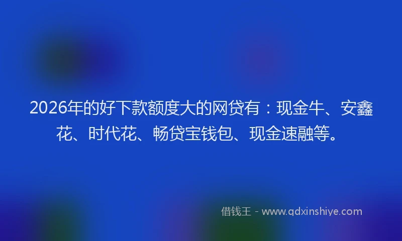 2026年的好下款额度大的网贷有：现金牛、安鑫花、时代花、畅贷宝钱包、现金速融等。