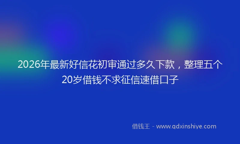2026年最新好信花初审通过多久下款，整理五个20岁借钱不求征信速借口子