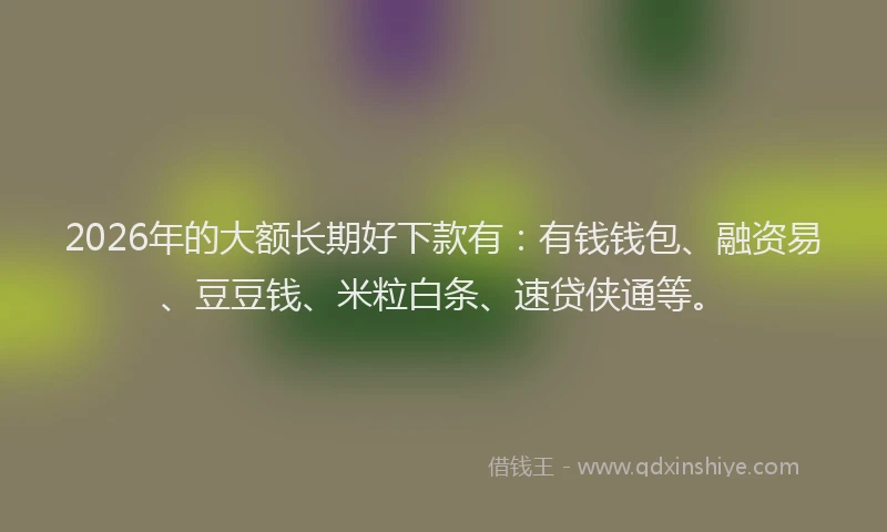 2026年的大额长期好下款有：有钱钱包、融资易、豆豆钱、米粒白条、速贷侠通等。