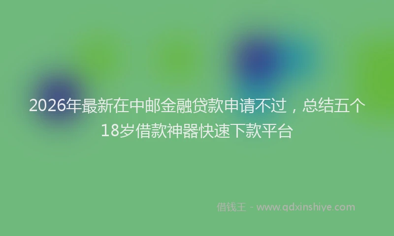 2026年最新在中邮金融贷款申请不过，总结五个18岁借款神器快速下款平台