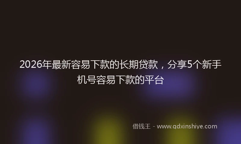 2026年最新容易下款的长期贷款，分享5个新手机号容易下款的平台