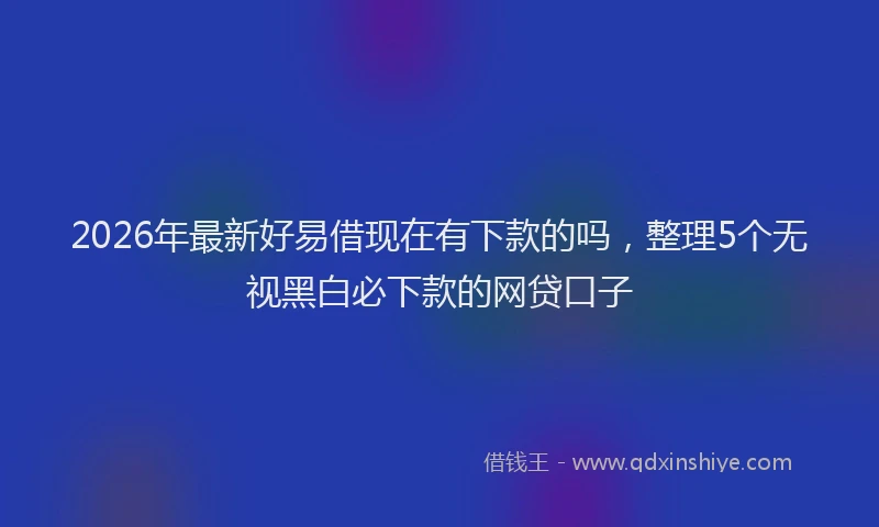2026年最新好易借现在有下款的吗，整理5个无视黑白必下款的网贷口子