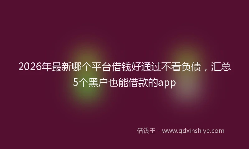 2026年最新哪个平台借钱好通过不看负债,汇总5个黑户也能借款的app