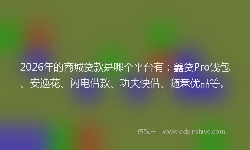 2026年的商城贷款是哪个平台有:鑫贷Pro钱包、安逸花、闪电借款、功夫快借、随意优品等。