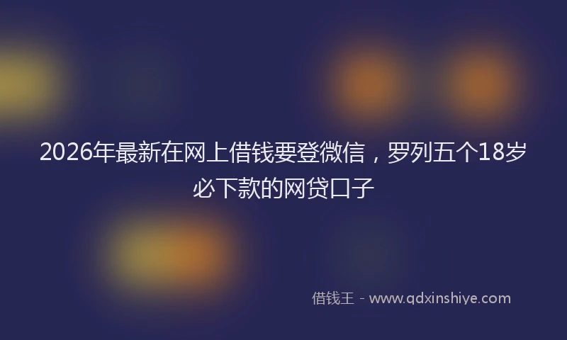 2026年最新在网上借钱要登微信，罗列五个18岁必下款的网贷口子