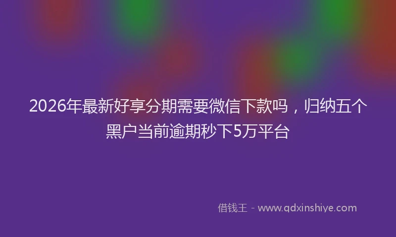 2026年最新好享分期需要微信下款吗，归纳五个黑户当前逾期秒下5万平台