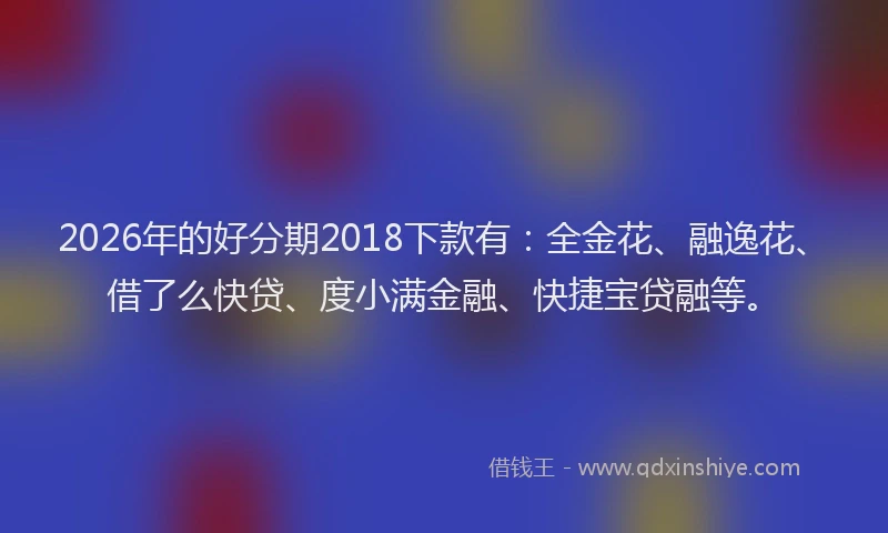 2026年的好分期2018下款有：全金花、融逸花、借了么快贷、度小满金融、快捷宝贷融等。