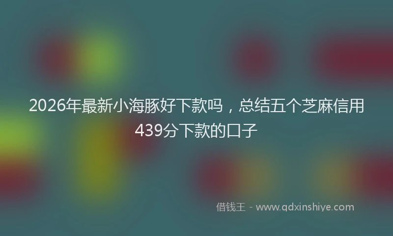 2026年最新小海豚好下款吗，总结五个芝麻信用439分下款的口子