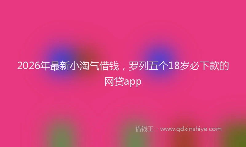 2026年最新小淘气借钱，罗列五个18岁必下款的网贷app