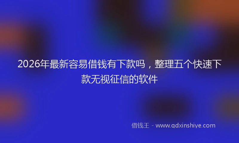 2026年最新容易借钱有下款吗，整理五个快速下款无视征信的软件