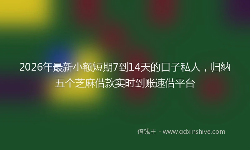2026年最新小额短期7到14天的口子私人，归纳五个芝麻借款实时到账速借平台