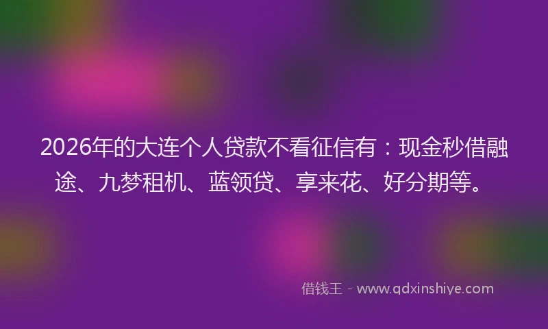 2026年的大连个人贷款不看征信有：现金秒借融途、九梦租机、蓝领贷、享来花、好分期等。