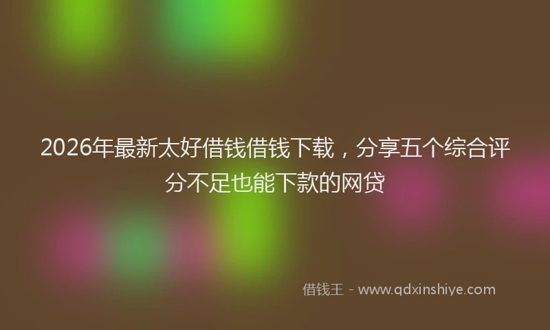 2026年最新太好借钱借钱下载，分享五个综合评分不足也能下款的网贷