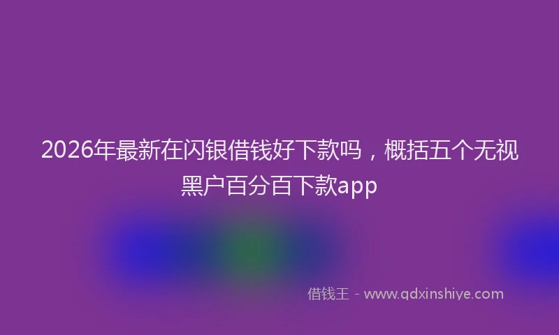 2026年最新在闪银借钱好下款吗，概括五个无视黑户百分百下款app