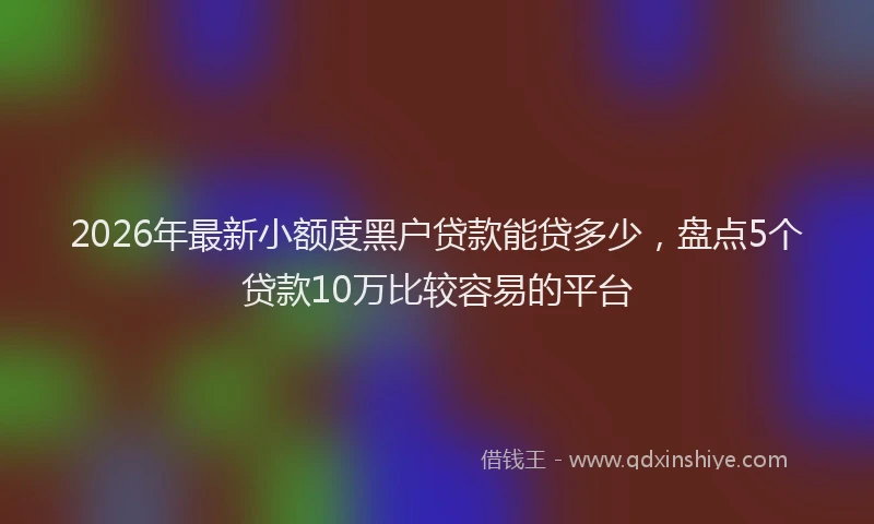 2026年最新小额度黑户贷款能贷多少，盘点5个贷款10万比较容易的平台