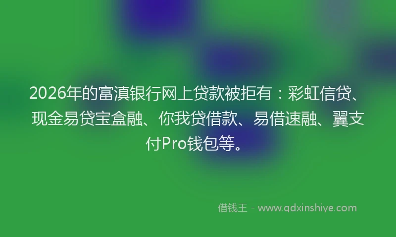 2026年的富滇银行网上贷款被拒有：彩虹信贷、现金易贷宝盒融、你我贷借款、易借速融、翼支付Pro钱包等。