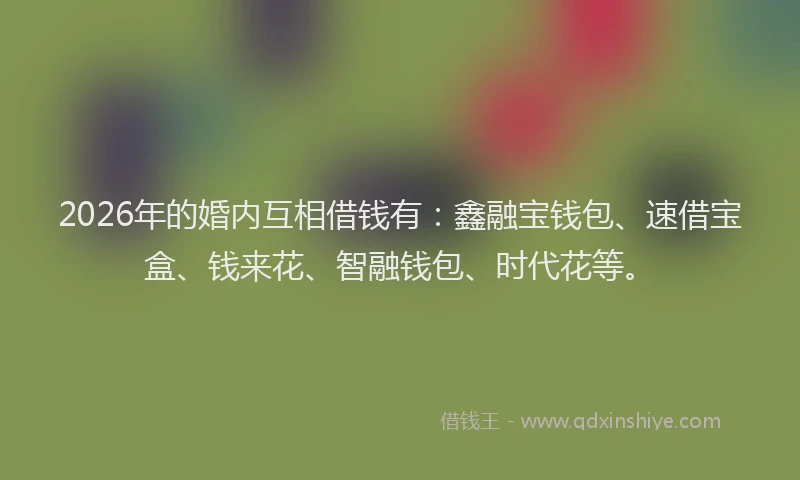 2026年的婚内互相借钱有：鑫融宝钱包、速借宝盒、钱来花、智融钱包、时代花等。