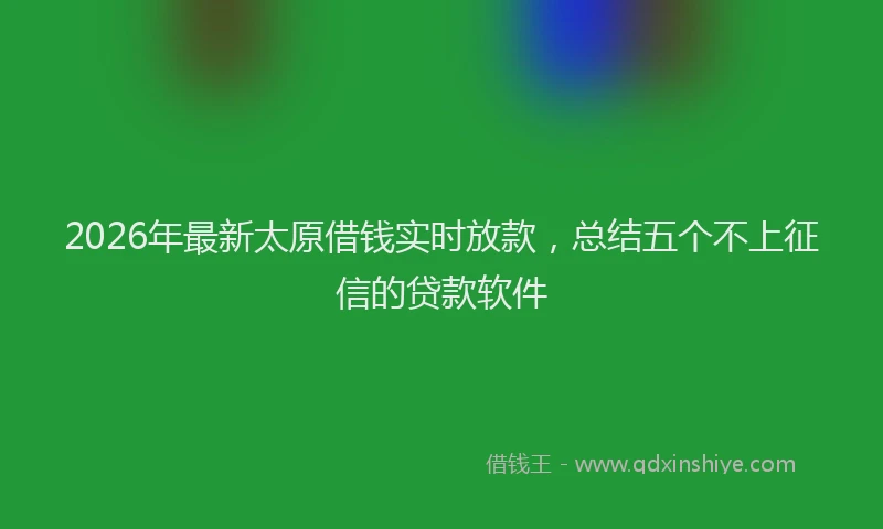 2026年最新太原借钱实时放款，总结五个不上征信的贷款软件
