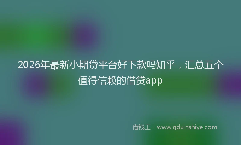 2026年最新小期贷平台好下款吗知乎，汇总五个值得信赖的借贷app