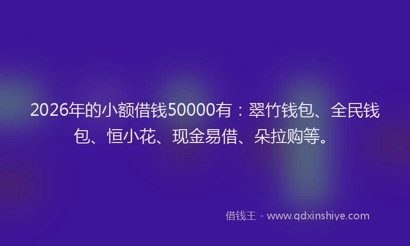 2026年的小额借钱50000有：翠竹钱包、全民钱包、恒小花、现金易借、朵拉购等。
