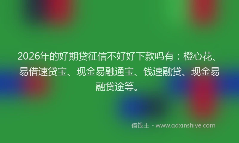2026年的好期贷征信不好好下款吗有：橙心花、易借速贷宝、现金易融通宝、钱速融贷、现金易融贷途等。