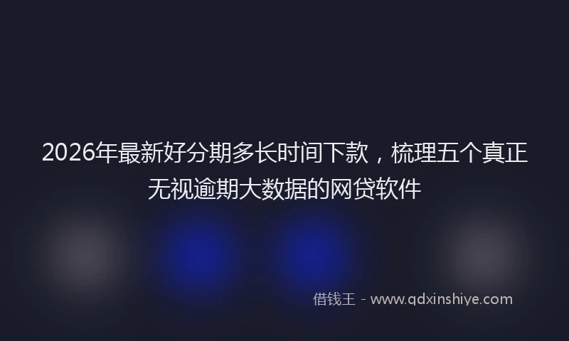 2026年最新好分期多长时间下款，梳理五个真正无视逾期大数据的网贷软件