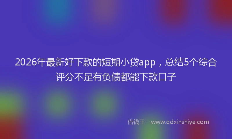 2026年最新好下款的短期小贷app，总结5个综合评分不足有负债都能下款口子