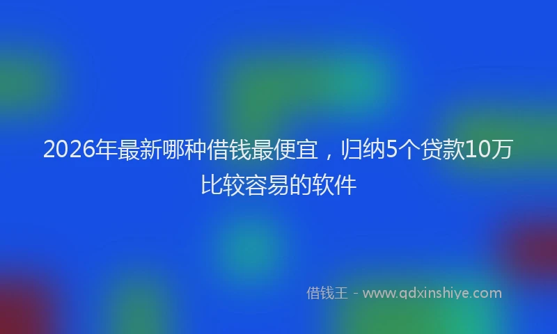 2026年最新哪种借钱最便宜,归纳5个贷款10万比较容易的软件