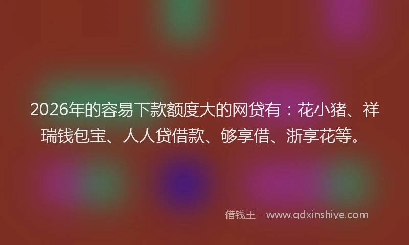 2026年的容易下款额度大的网贷有：花小猪、祥瑞钱包宝、人人贷借款、够享借、浙享花等。