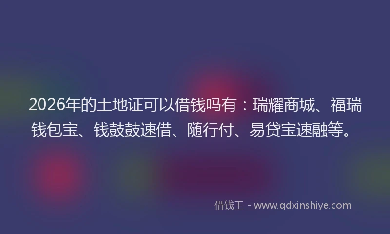 2026年的土地证可以借钱吗有：瑞耀商城、福瑞钱包宝、钱鼓鼓速借、随行付、易贷宝速融等。