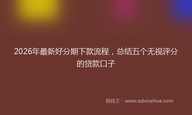 2026年最新好分期下款流程，总结五个无视评分的贷款口子