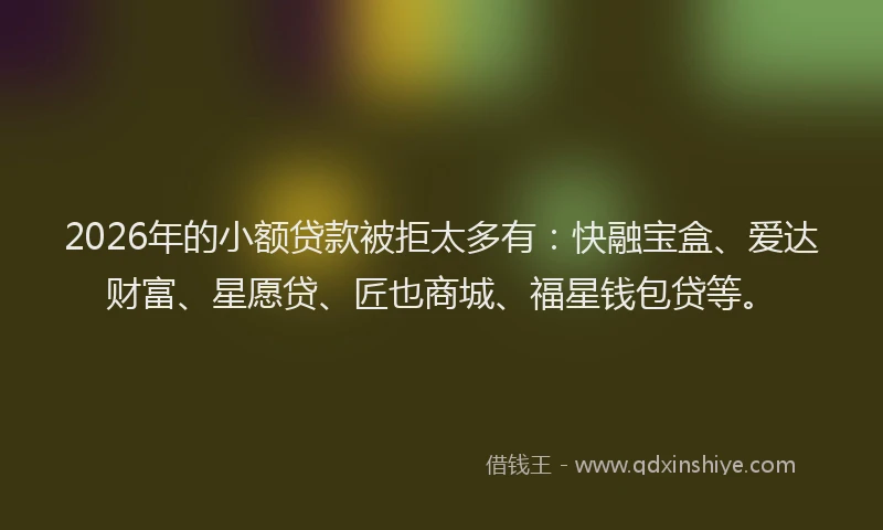 2026年的小额贷款被拒太多有：快融宝盒、爱达财富、星愿贷、匠也商城、福星钱包贷等。
