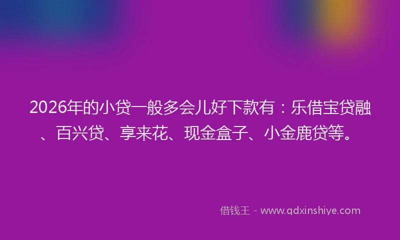 2026年的小贷一般多会儿好下款有：乐借宝贷融、百兴贷、享来花、现金盒子、小金鹿贷等。
