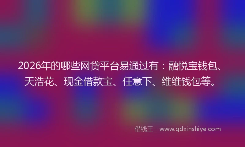 2026年的哪些网贷平台易通过有：融悦宝钱包、天浩花、现金借款宝、任意下、维维钱包等。