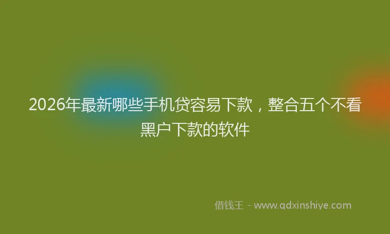 2026年最新哪些手机贷容易下款，整合五个不看黑户下款的软件