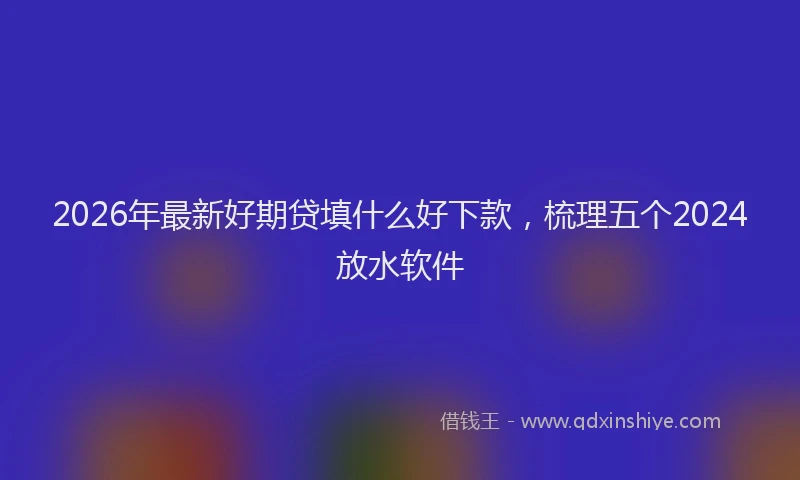2026年最新好期贷填什么好下款，梳理五个2024放水软件