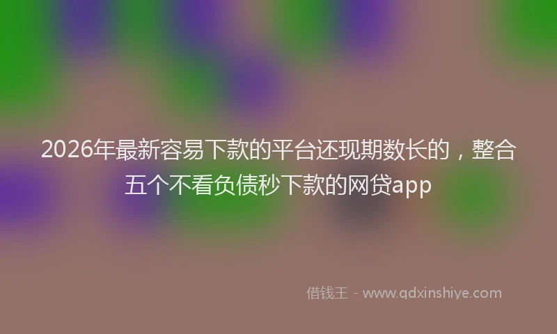 2026年最新容易下款的平台还现期数长的，整合五个不看负债秒下款的网贷app