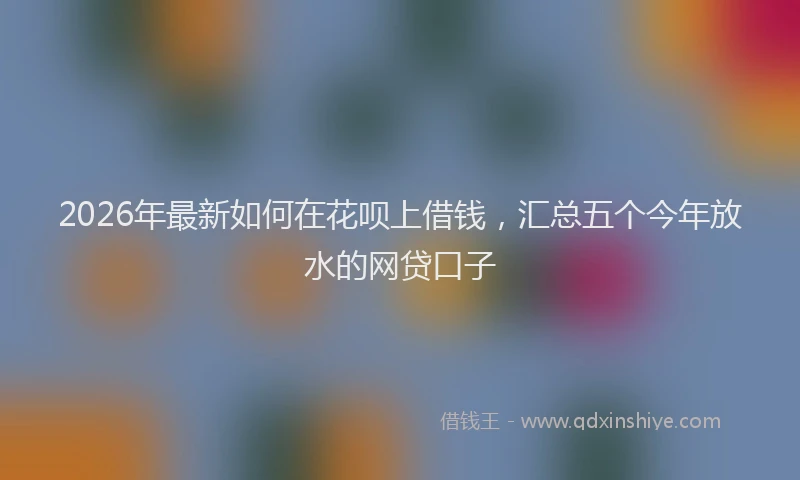 2026年最新如何在花呗上借钱，汇总五个今年放水的网贷口子