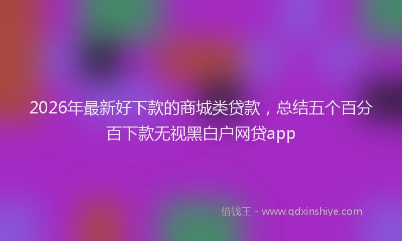 2026年最新好下款的商城类贷款，总结五个百分百下款无视黑白户网贷app