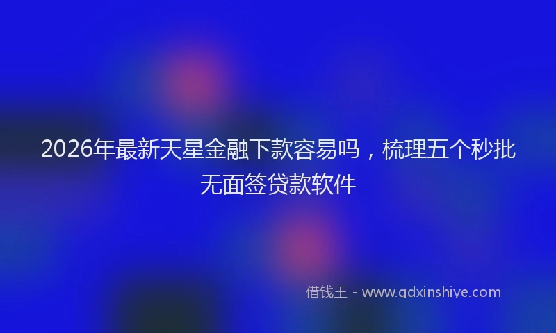 2026年最新天星金融下款容易吗,梳理五个秒批无面签贷款软件
