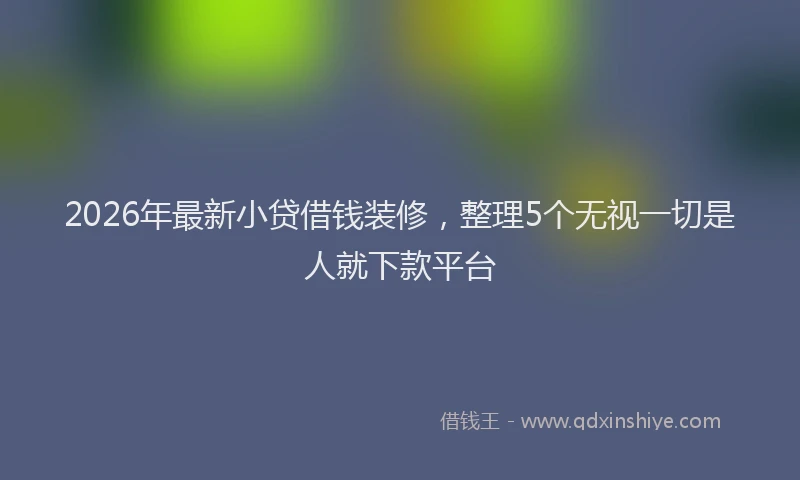 2026年最新小贷借钱装修，整理5个无视一切是人就下款平台