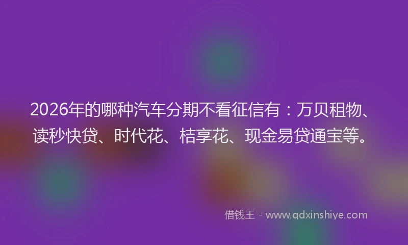 2026年的哪种汽车分期不看征信有:万贝租物、读秒快贷、时代花、桔享花、现金易贷通宝等。