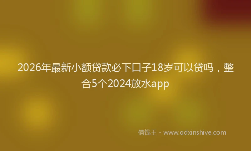2026年最新小额贷款必下口子18岁可以贷吗，整合5个2024放水app