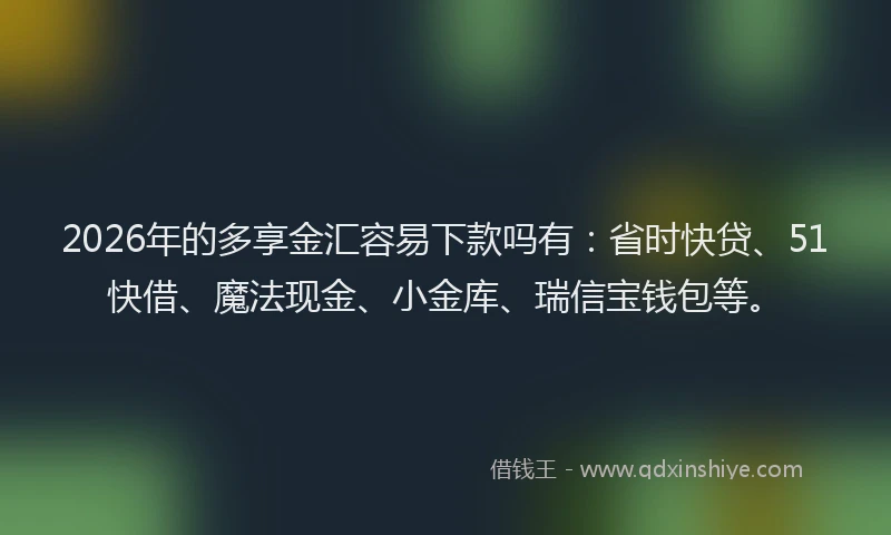 2026年的多享金汇容易下款吗有：省时快贷、51快借、魔法现金、小金库、瑞信宝钱包等。