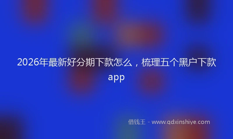 2026年最新好分期下款怎么，梳理五个黑户下款app