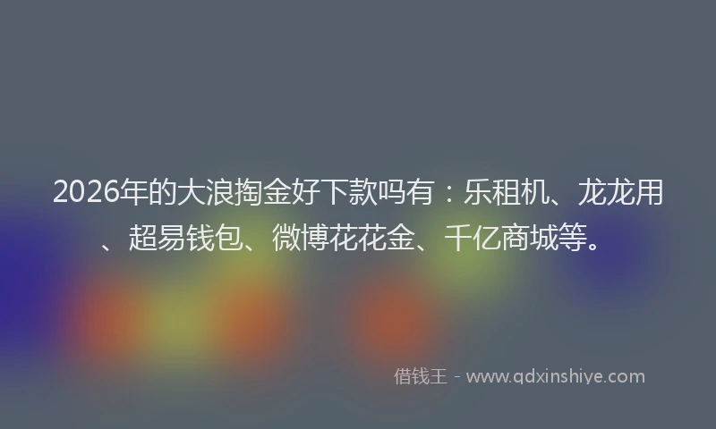 2026年的大浪掏金好下款吗有：乐租机、龙龙用、超易钱包、微博花花金、千亿商城等。