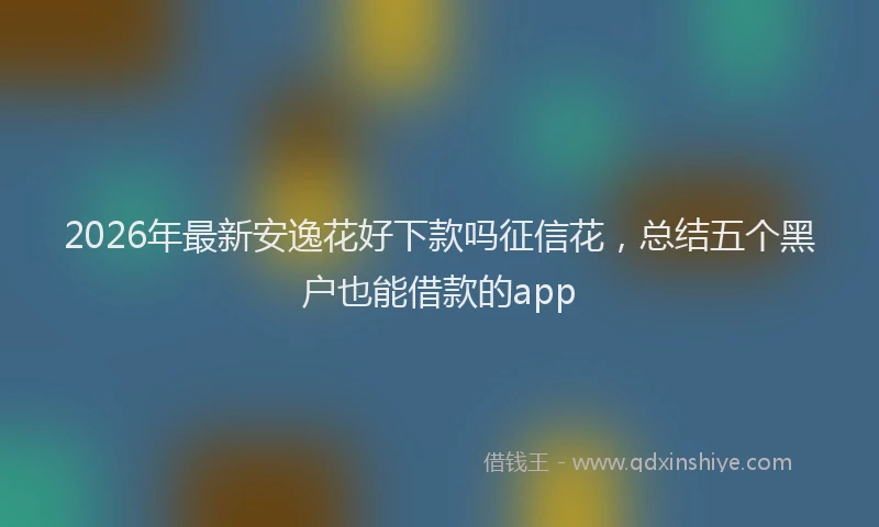 2026年最新安逸花好下款吗征信花，总结五个黑户也能借款的app
